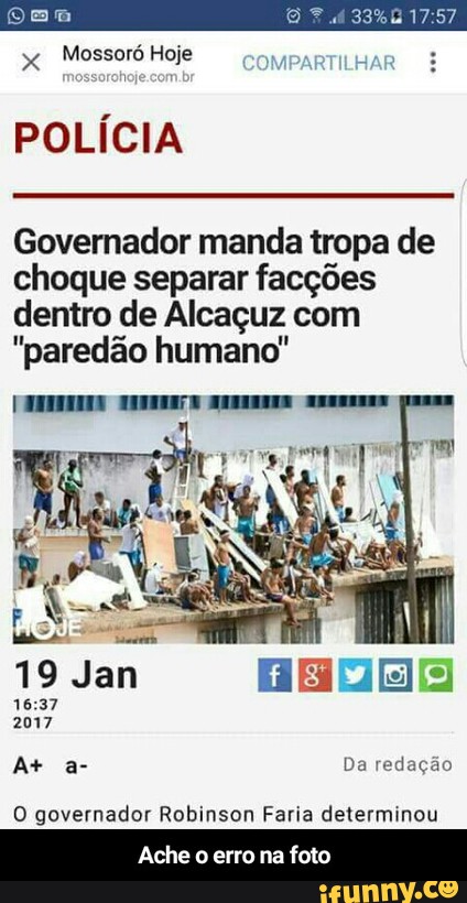 x
Mossoró Hoje
POLÍCIA
Governador manda tropa de
choque separar facções
dentro de Alcaçuz com
"paredão humano"
pa Da redação
O governador Robinson Faria determinou
Ache o erro na foto - Ache o erro na foto