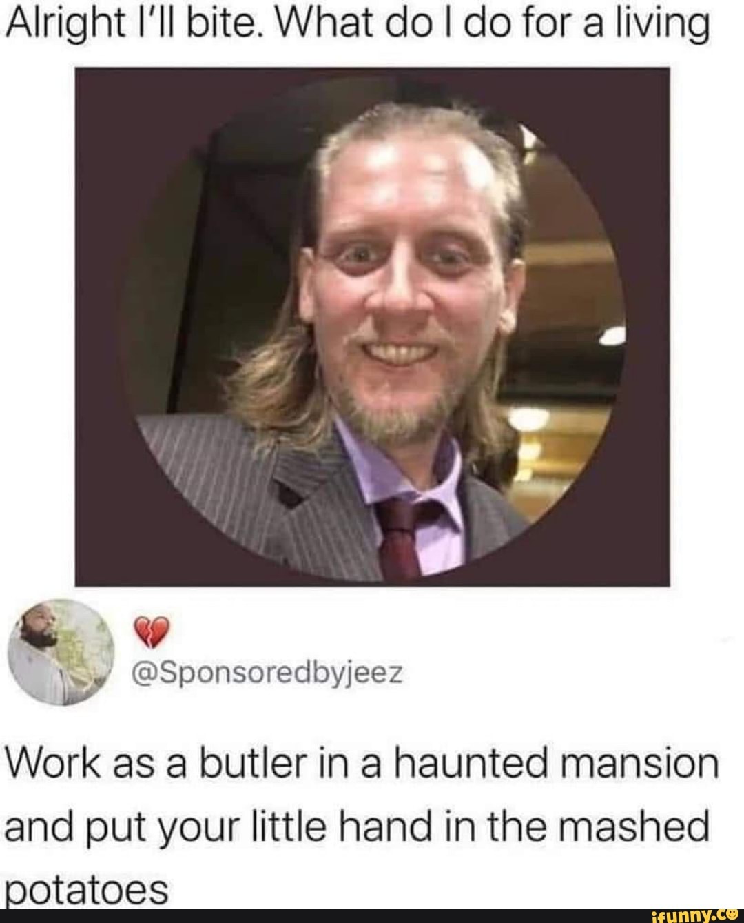 Alright I'll bite. What do I do for a living
of
@Sponsoredbyjeez
Work as a butler in a haunted mansion and put your little hand in the mashed potatoes