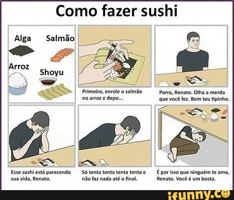 Como fazer sushi
Salmão
Primeiro, emvoleo salmão Porra, Renato. Olha a merda.
no arror e depo... que você fez. Bem teu tipinho.
EEN Do
Esse sushi está parecendo Só tenta tenta tenta tenta É porisso que ninguém te ama,
sua vida, Renato. não faz nada até
o
final Renato. Você é um bosta,