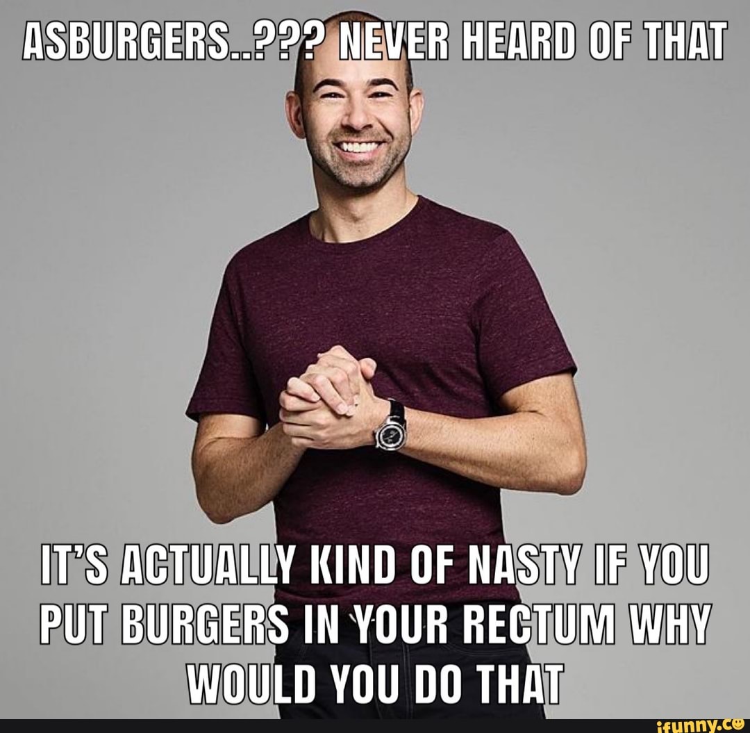 AS NEVER HEARD OF THAT
IT'S ACTUALLY KIND OF NASTY IF YOU PUT BURGERS IN YOUR RECTUM WHY WOULD YOU DO THAT