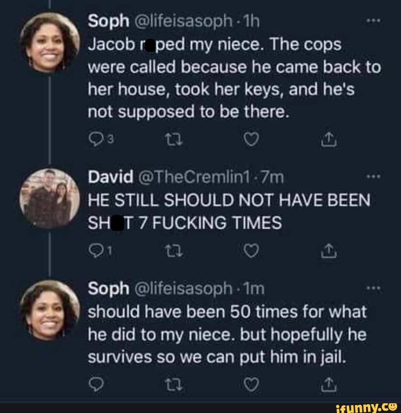 "aN Soph @lifeisasoph Jacob ped my - th niece. The cops
Jacobr ped my niece. The cops were called because he came back to
her house, took her keys, and he's not supposed to be there.
David @TheCremlin1 -
HE STILL SHOULD NOT HAVE BEEN SH T 7 FUCKING TIMES
it
Soph @lifeisasoph
& should he did have to my been 50 niece. times but for what hopefully he
he did to my niece. but hopefully he
survives so we can put him in jail.