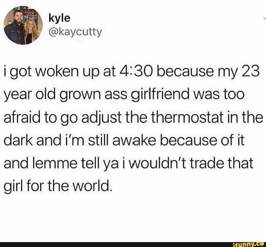 i got woken up at 4:30 because my 23
year old grown ass girlfriend was too
afraid to go adjust the thermostat in the
dark and i'm still awake because of it
and lemme tell ya i wouldn't trade that
girl for the world.