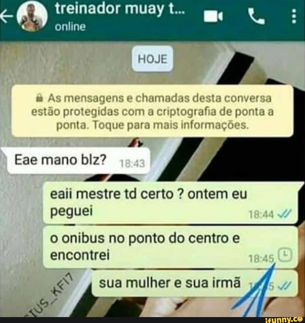 treinador muay t...
online
& As mensagens e chamadas desta conversa estão protegidas com a criptografia de ponta a
ponta. Toque para mais informações
Eae mano blz?
eaii mestre to certo ? ontem eu peguei
o onibus no ponto do centro e encontrei
sua mulher e sua irmã