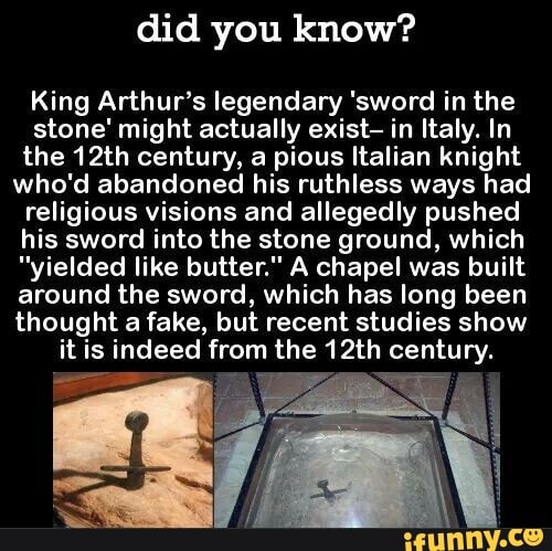 did you know?
King Arthur's legendary 'sword in the
stone' might actually exist- in Italy. In
the 12th century, a pious Italian knight
who'd abandoned his ruthless ways had
religious visions and allegedly pushed
his sword into the stone ground, which
"yielded like butter." A chapel was built
around the sword, which has long been
thought a fake, but recent studies show
it is indeed from the 12th century.