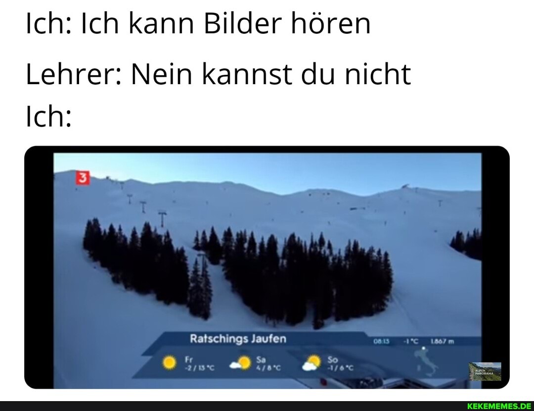 Ich: Ich kann Bilder hören
Lehrer: Nein kannst du nicht
Ich:
Ratschings laufen
Fr