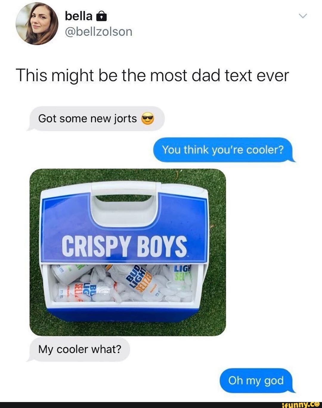 bella &
This might be the most dad text ever
Got some new jorts
You think you're cooler?
My cooler what?
Oh my god