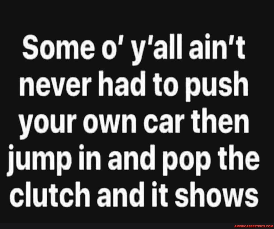 Some wall ain't
never had to push
your own car then jump in and pop the clutch and it shows