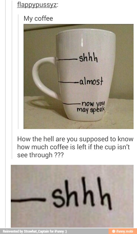 flappypussyz:
My coffee
How the hell are you supposed to know
how much coffee is left if the cup isn't
see through