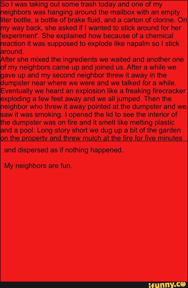 So I was taking out some trash today and one of my
neighbors was hanging around the mailbox with an empty
iter bottle, a bottle of brake fluid, and a carton of clorine, On
my way back, she asked if I wanted to stick around for her
experiment‘. She explained how because of a chemical
reaction it was supposed to explode like napalm so I stick
around.
After she mixed the ingredients we waited and another one
of my neighbors came up and joined us. After a while we
gave up and my second neighbor threw it away in the
dumpster near where we were and we talked for a while.
Eventually we heard an explosion like a freaking firecracker
exploding a few feet away and we all jumped, Then the
neighbor who threw it away pointed at the dumpster and we
saw it was smoking. I opened the lid to see the interior of
the dumpster was on fire and it smelt like melting plastic
and a pool. Long story short we dug up a bit of the garden
n the orooertv and threw mulch at the fire for five minutes
and dispersed as if nothing happened.