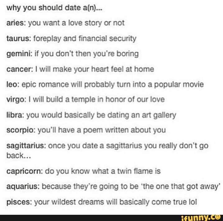 why you should date a(n)...
an'es: you want a love story or not
taurus: foreplay and financial security
gamini: it you don't then you‘re boring
cancer: I will make your hean feel at home
leo: epic romance will probably turn Into a popular movie
vlrgo: I will build a temple In honor of our love
libra: you would basically be dating an art gallery
scorplo: you'll have a poem written about you
saglflarius: once you date a sagittarius you really don't go
back.
..
capricom: do you know what a twin flame is
aquarius: because they‘re going to be ‘the one that got away'
plsces: your wildest dreams will basically come true lol