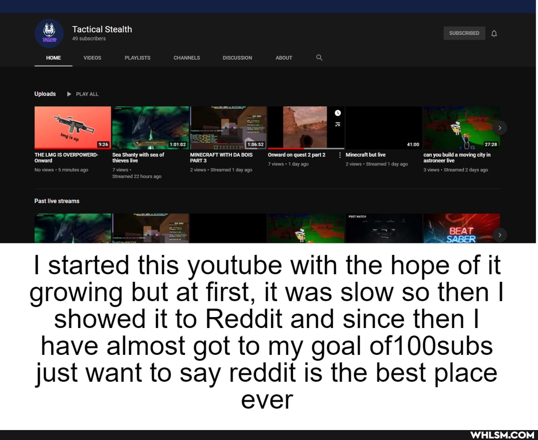 Tactical Stealth
49 subscribers
VIDEos PLAYLISTS CHANNELS DISCUSSION ABOUT
thieves
Past live streams
I BEAT SABER
I started this youtube with the hope of it growing but at first, it was slow so then I showed it to Reddit and since then I have almost got to my goal of 100subs
just want to say reddit is the best place ever