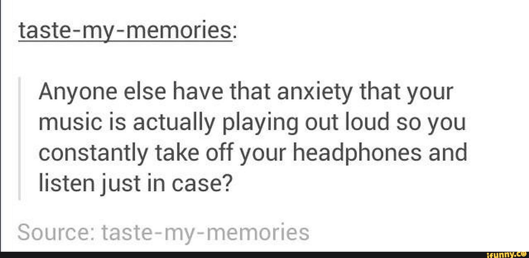 taste-my-memories:
Anyone else have that anxiety that your
music is actually playing out loud so you
constantly take off your headphones and
listen just in case?
Source: taste-r‘ny-memories