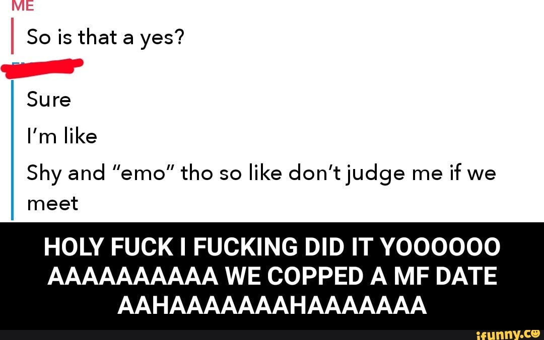 ME
So is that a yes?
--aF
Sure
I'm like
Shy and "emo" tho so like don't judge me if we meet
HOLY FUCK I FUCKING DID IT YOOOOOO
AAAAAAAAAA WE COPPED A MF DATE AAHAAAAAAAHAAAAAAA - HOLY FUCK I FUCKING DID IT YOOOOOO AAAAAAAAAA WE COPPED A MF DATE AAHAAAAAAAHAAAAAAA