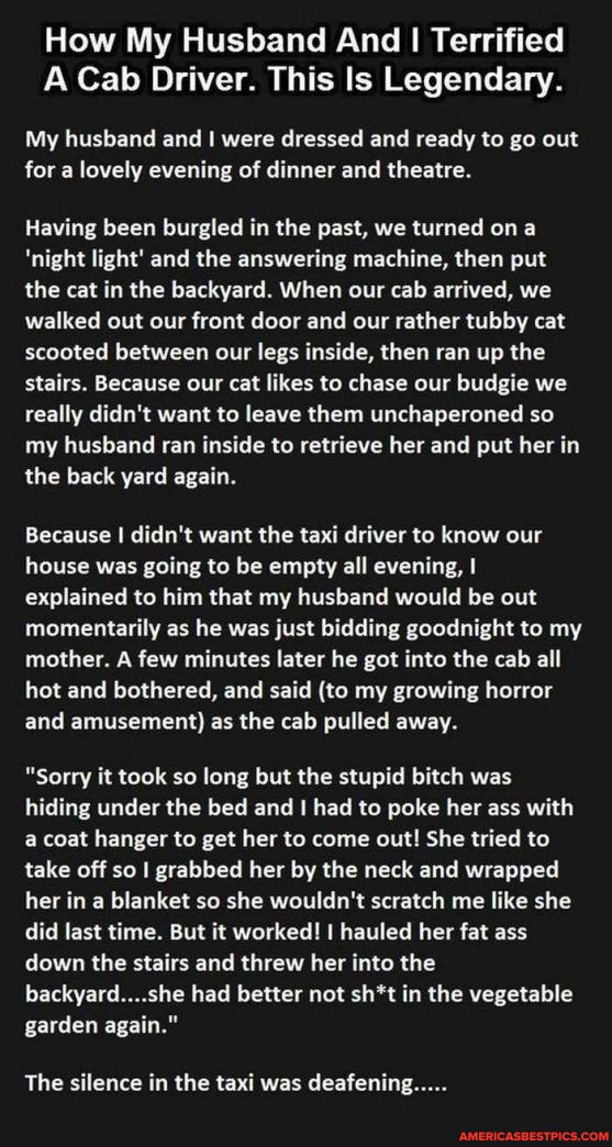 How My Husband And I Terrified
A Cab Driver. This Is Legendary.
My husband and I were dressed and ready to go out for a lovely evening of dinner and theatre.
Having been burgled in the past, we turned on a
'night light' and the answering machine, then put the cat in the backyard. When our cab arrived, we walked out our front door and our rather tubby cat scooted between our legs inside, then ran up the stairs. Because our cat likes to chase our budgie we really didn't want to leave them unchaperoned so my husband ran inside to retrieve her and put her in the back yard again.
Because I didn't want the taxi driver to know our house was going to be empty all evening, explained to him that my husband would be out momentarily as he was just bidding goodnight to my mother. A few minutes later he got into the cab all hot and bothered, and said (to my growing horror and amusement) as the cab pulled away.
"Sorry it took so long but the stupid bitch was hiding under the bed and had to poke her ass with a coat hanger to get her to come out! She tried to take off so I grabbed her by the neck and wrapped her in a blanket so she wouldn't scratch me like she did last time. But it worked! I hauled her fat ass down the stairs and threw her into the backyard....she had better not sh*t in the vegetable garden again."
The silence in the taxi was deafening.