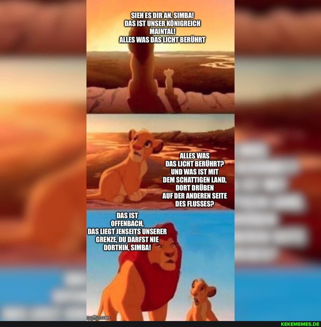 SIEH ES DIR AN. SIMBA!
DAS IST UNSER KOKIGREICH
MAINTAL!
ALLES WAS DAS LICHT BERUHRT ALLES WAS
DAS LICHT BERÜHRT?
UND WAS IST MIT DEM SCHATTIGEN LAND.
DORT DRÜBEN AUF DER ANDEREN SEITE DES FLUSSES?.
DAS IST OFFENBACH,
BAS LIEGT JENSEITS UNSERER GRENZE, DU DARFST NIE DORTHIN. SIMBA!