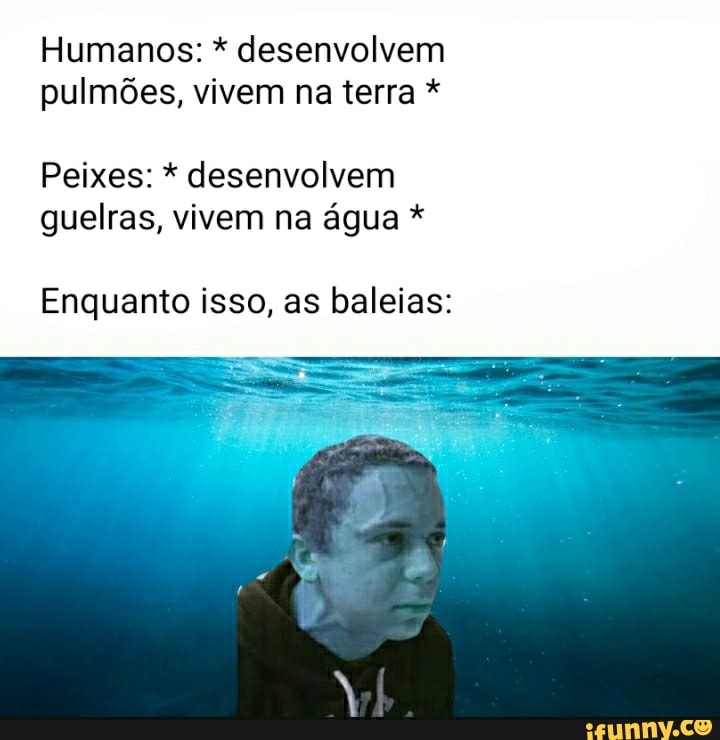 Humanos: * desenvolvem pulmões, vivem na terra *
Peixes: * desenvolvem guelras, vivem na água *
Enquanto isso, as baleias: