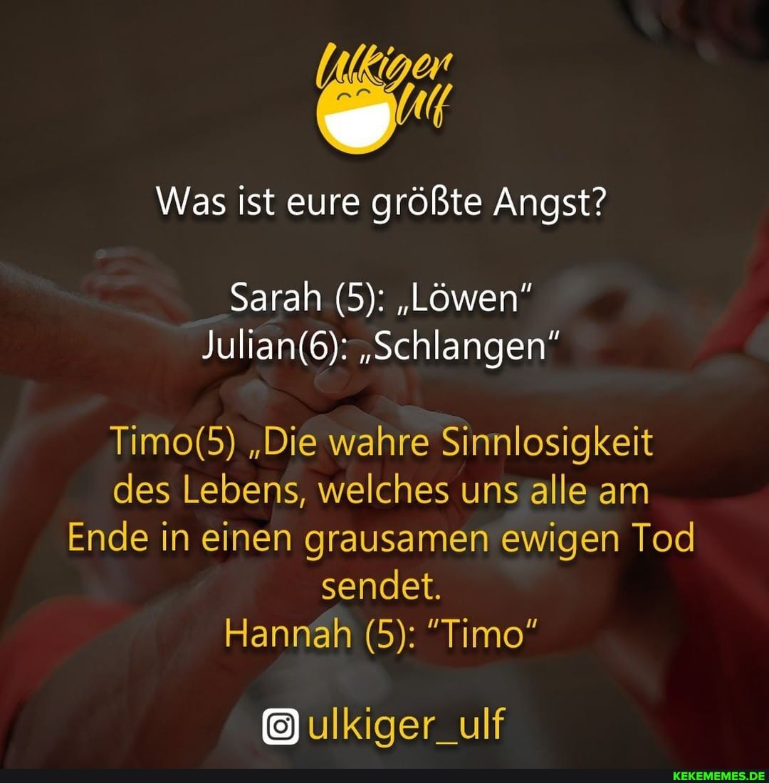 Was ist eure größte Angst?
Sarah (5): "Löwen"
"Schlangen"
"Die wahre Sinnlosigkeit des Lebens, welches uns alle am
Ende in einen grausamen ewigen Tod sendet.
Hanrah (5): "Timo"
ulkiger_ulf