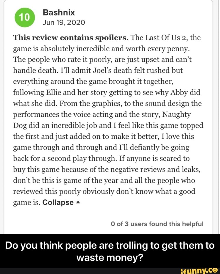 This review contains spoilers. The Last Of Us 2, the
game is absolutely incredible and worth every penny.
The people who rate it poorly, are just upset and can't
handle death. I'll admit Joel's death felt rushed but
everything around the game brought it together,
following Ellie and her story getting to see why Abby did
what she did. From the graphics, to the sound design the
performances the voice acting and the story, Naughty
Dog did an
incredible job and
I feel like this game topped
the first and just added on to make it better, I love this
game through and through and I'll defiantly be going
back for a second
play through. If anyone is scared to
buy this game because of
the negative reviews and
leaks,
don't be this is game of
the year and
all the people who
reviewed this poorly obviously don't know what a
good
game is. Collapse O of 3 users found this helpful
Do you think people are trolling to get them to
waste money? - Do you think people are trolling to get them to waste money?