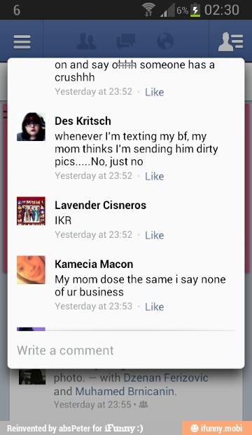 say
whenever I'm texting my bf, my
mom thinks I'm sending him dirty
Lavender Cisneros
IKR
My mom dose the same i say none
ofur business
and Muhamed Brnicanin.
Vesterday at 23:55
