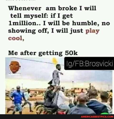 Whenever am broke I will tell myself: if I get
Imillion.. I will be humble, no showing off, I will just play cool,
Me after getting SOk