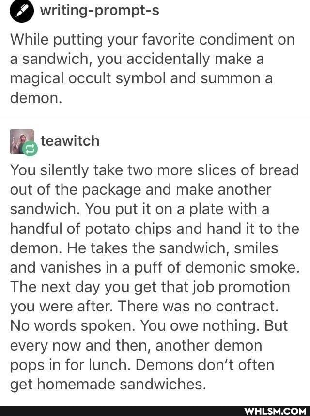 writing-prompt-s
While putting your favorite condiment on a sandwich, you accidentally make a magical occult symbol and summon a demon.
You silently take two more slices of bread out of the package and make another sandwich. You put it on a plate with a handful of potato chips and hand it to the demon. He takes the sandwich, smiles and vanishes in a puff of demonic smoke.
The next day you get that job promotion you were after. There was no contract.
No words spoken. You owe nothing. But every now and then, another demon pops in for lunch. Demons don't often get homemade sandwiches.