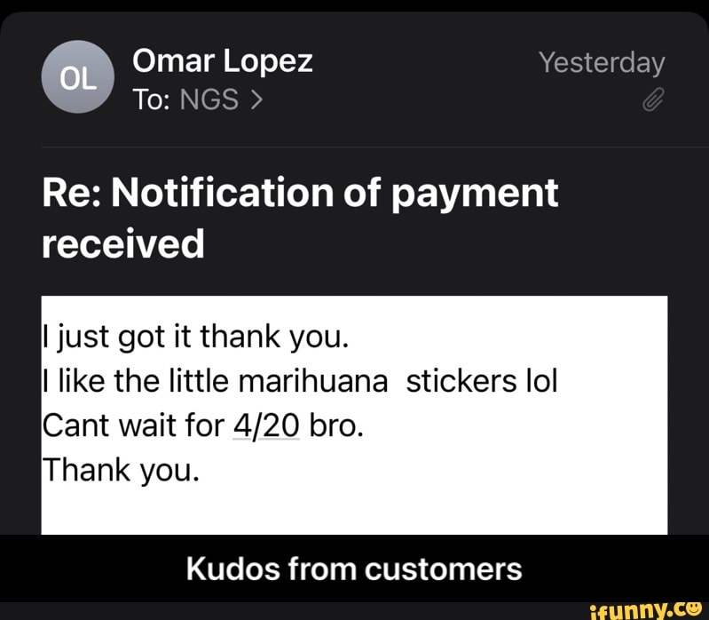 Omar Lopez Yesterday
To: NGS >
OL
Re: Notification of payment received
I just got it thank you.
like the little marihuana stickers lol
Cant wait for bro.
Thank you.
Kudos from customers - Kudos from customers