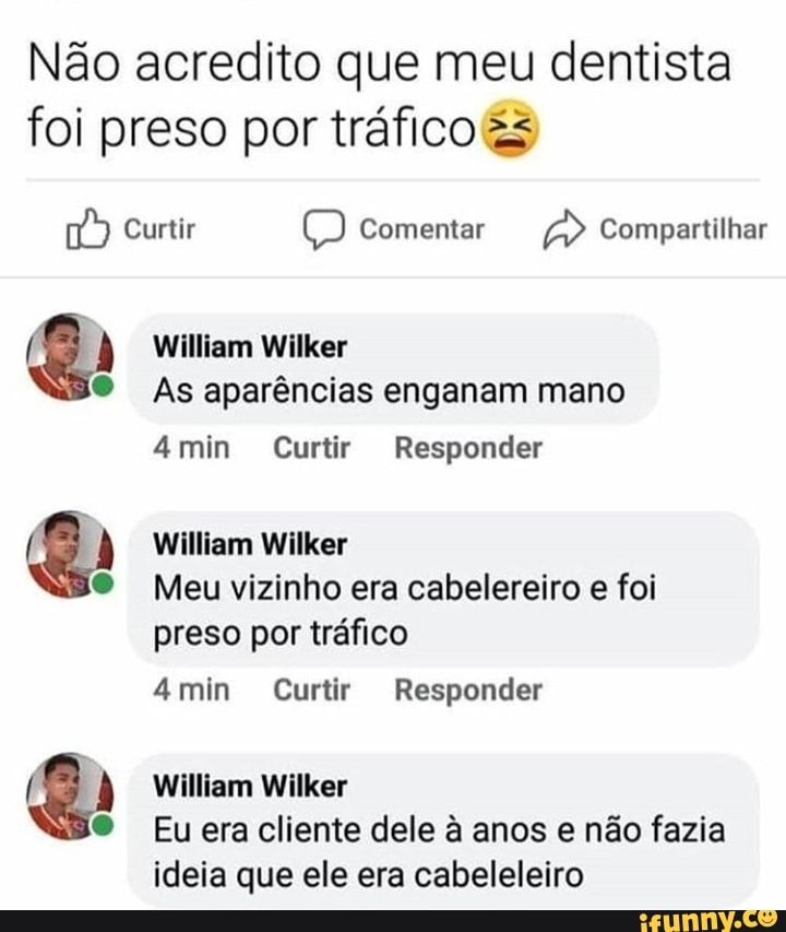 Não acredito que meu dentista foi preso por tráfico
) Curtir Comentar Compartilhar
William Wilker
As aparências enganam mano
mim Curtir Responder
William Wilker
Meu vizinho era cabelereiro e foi preso por tráfico
amim Curtir Responder
William Wilker
Eu era cliente dele à anos e não fazia ideia que ele era cabeleleiro