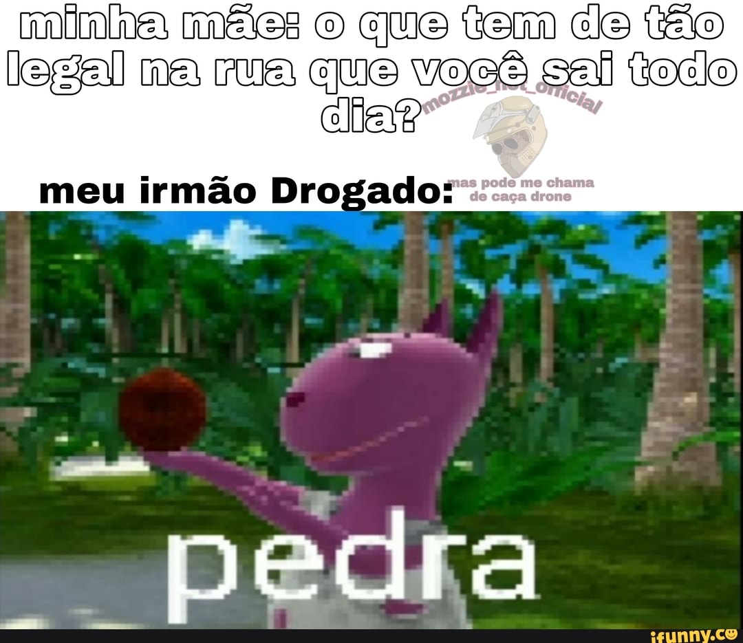 minha mães o que tem de tão legal ma rua que você sal toco
dias?
meu irmão Drogado: