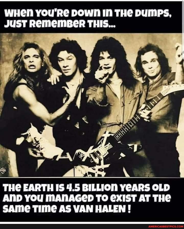 wHen you're Down IN THe DUMPS,
JUST REMEMBER THIS...
we
THE EARTH IS 4.5 BILLION YEARS OLD AND YOU MANAGED TO EXIST AT THE SAme Time AS VAN HALEN !
