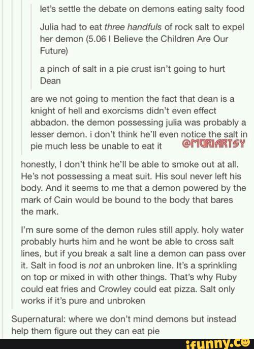 let's settle lhe debate on demons eating salty food
Julia had to eat three handfuls 0! rock salt to expel
her demon (5.06 I Believe the Children Ars Our
Future)
a pinch a! salt in a pie crust isn‘t going to hurt
Dean
are we not going to mention me tact that dean is a
knight of hell and exorcisms didn't even eflect
abbadom the demon possessing julia was probably a
lesser demon. i don't think he'll even notice the salt in
pie much less be unable to eat 'n mmmiv
honestly. I don't think he'll be able to smoke out at all.
He's not possessing a meat sunt. His soul never left his
body. And it seems to me that a demon powered by the
mark ol Cain would be bound to the body that bares
the mark.
I'm sure some cf the demon rules still apply. holy water
probably hurts him and he wont be able to cross salt
lines, but if you break a salt line a demon Can pass over
it. Salt in food is nm an unbroken line. It’s a sprinkling
on top or mixed in with other things. That's why Ruby
could eat fries and Crowley could eat pizza. Sall only
works if it's pure and unbroken
Supernatural: where we don’t mind demons but instead
help mem figure ouQ (hey can eat pie