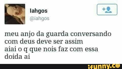 meu anjo da guarda conversando
com deus deve ser assim
aiai o q que nois faz com essa
doida ai