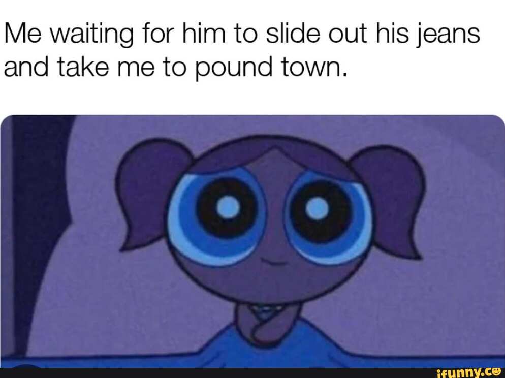 Me waiting for him to slide out his jeans and take me to pound town ...