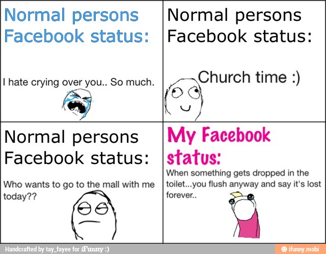 Normal persons
Facebook status:
Normal persons
Facebook status:
ES
Normal persons
Facebook status:
Who wants to go to the mall with me
today??
66
My Facebook
status:
When something gets dropped in the
toilet...you flush anyway and say it's lost
forever..