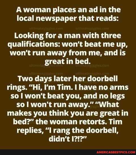 A woman places an ad in the local newspaper that reads:
Looking for a man with three qualifications: won't beat me up, won't run away from me, and is great in bed.
Two days later her doorbell rings. "Hi, I'm Tim. I have no arms so I won't beat you, and no legs so I won't run away." "What makes you think you are great in bed?" the woman retorts. Tim replies, "I rang the doorbell, didn't