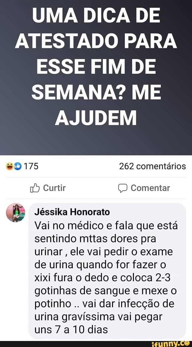 UMA DICA DE ATESTADO PARA ESSE FIM DE
SEMANA? ME AJUDEM
sD 175 262 comentários
Curtir Comentar
Jéssika Honorato
Vai no médico e fala que está sentindo mitas dores pra urinar , ele vai pedir o exame de urina quando for fazer o xixi fura o dedo e coloca 2-3 gotinhas de sangue e mexe o potinho vai dar infecção de urina gravíssima vai pegar uns 7 a 10 dias
