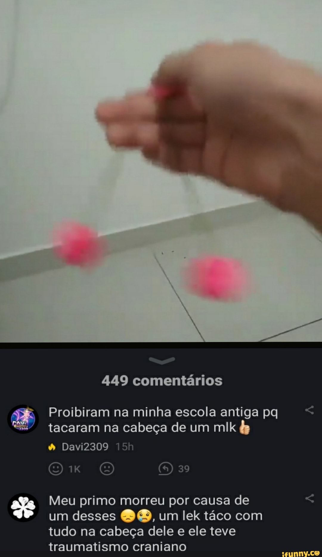 449 comentários
Proibiram na minha escola antiga pq tacaram na cabeça de um mlk
39
& DaviZ309 h
Meu primo morreu por causa de um desses um lek táco com tudo na cabeça dele e ele teve traumatismo craniano