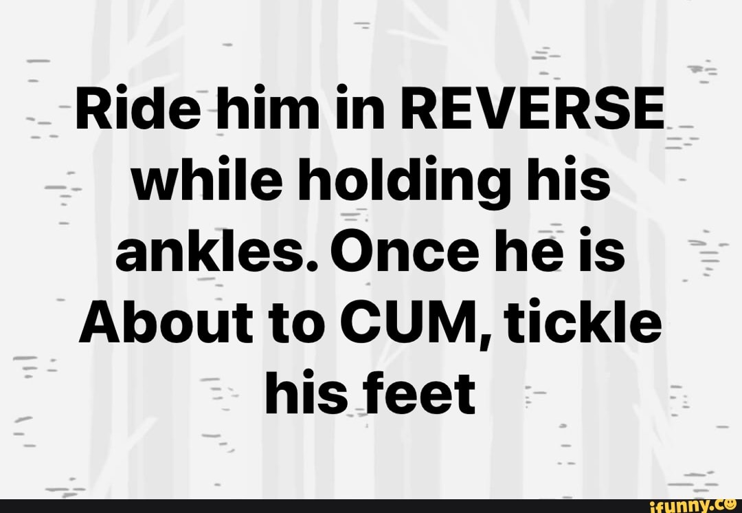 Ride him in REVERSE while holding his ankles. Once he is About to CUM,  tickle his feet - iFunny