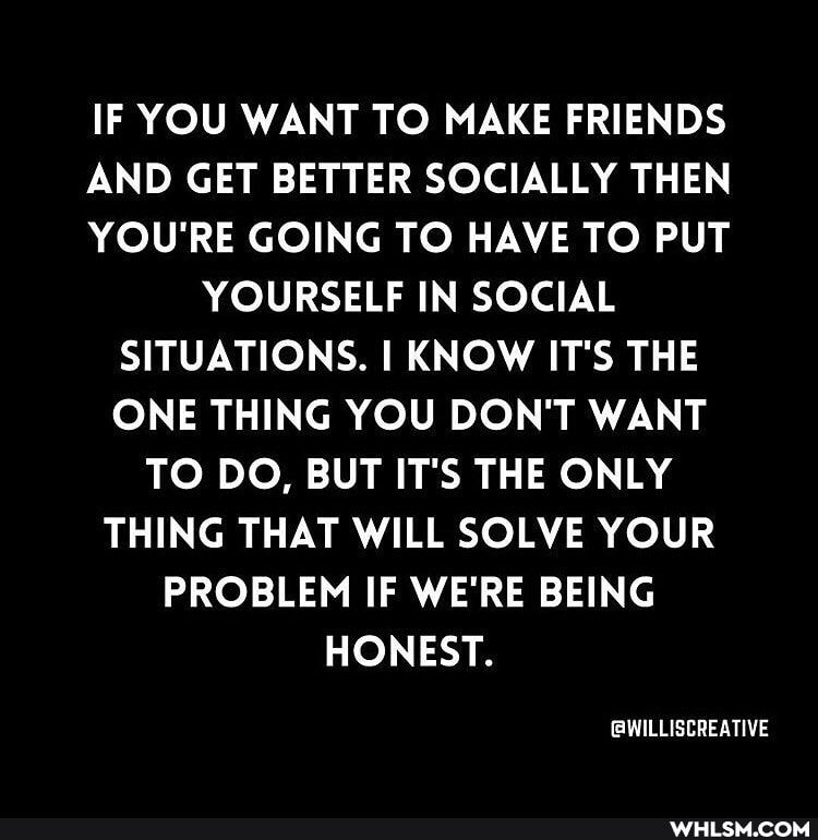 IF YOU WANT TO MAKE FRIENDS
AND GET BETTER SOCIALLY THEN
YOU'RE GOING TO HAVE TO PUT
YOURSELF IN SOCIAL SITUATIONS. I KNOW IT'S THE ONE THING YOU DON'T WANT TO DO, BUT IT'S THE ONLY THING THAT WILL SOLVE YOUR PROBLEM IF WE'RE BEING HONEST.
GWILLISCREATIVE