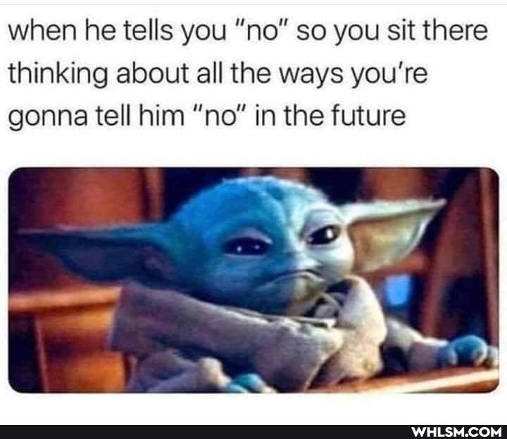 when he tells you "no" so you sit there thinking about all the ways you're gonna tell him "no" in the future