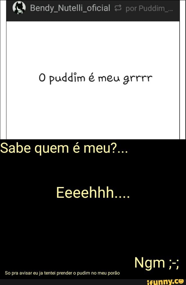 Q Bendy Nutelli oficial
O puddim é meu grrrr