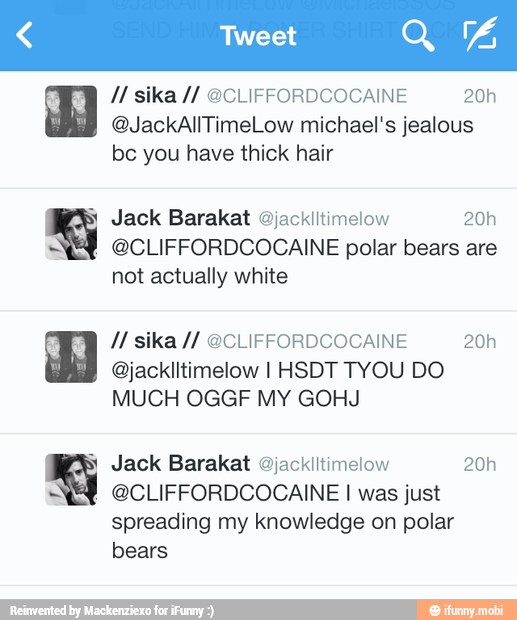 a
@JackAllTimeLow michael's jealous
be you have thick hair
Jack Barakat Ojacklltimelow 20h
@CLIFFORDCOCAINE polar bears are
not actually white
Jack Barakat @jackiitimelow 20h
@CLIFFORDCOCAINE I was just
spreading my knowledge on polar
bears