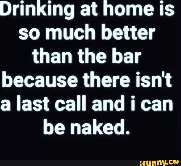 Drinking at home is so much better than the bar because there isn't a ...