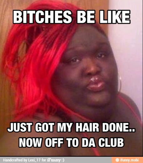 A "B BITCHES BE LIKE
JUST GOT MY HAIR DONE..
NOW OFF TO DA CLUB