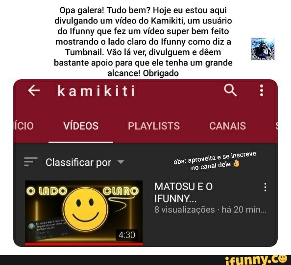 Opa galera! Tudo bem? Hoje eu estou aqui divulgando um vídeo do Kamikiti, um usuário do Ifunny que fez um vídeo super bem feito mostrando o lado claro do Ifunny como diz a
Tumbnail. Vão lá ver, divulguem e dêem bastante apoio para que ele tenha um grande alcance! Obrigado
kamikiti cio VÍDEOS PLAYLISTS CANAIS
Classificar por obs: se 3 inscreve
UNNY.
visualizações há 20 min
O ADO curo MATOSUE O