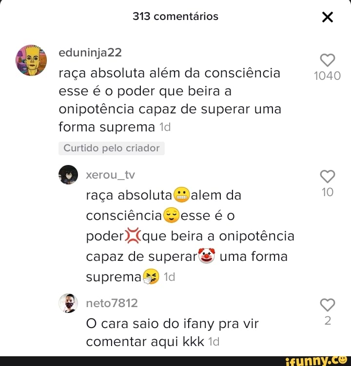 313 comentários
eduninja22
raça absoluta além da consciência 1040 esse é o poder que beira a onipotência capaz de superar uma forma suprema id
Curtido pelo criador
xerou tv
raça absoluta é: da consciência beira a onipotência capaz de superar uma forma
supremafB
O cara saio do ifany pra vir comentar aqui kkk td
1040