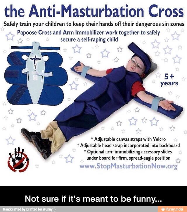 the Anti-Masturbation Cross
Safely train your children to keep their hands off their dangerous sin zones
Papoose Cross and Arm Immobilizer work together to safely
secure a self-raping child Adjustable canvas straps with Velcro Ñ y 7 Adjustable head strap incorporated into backboard Optional arm immobilizing accessory slides
under board for firm, spread-eagle position - Not sure if it's meant to be funny...