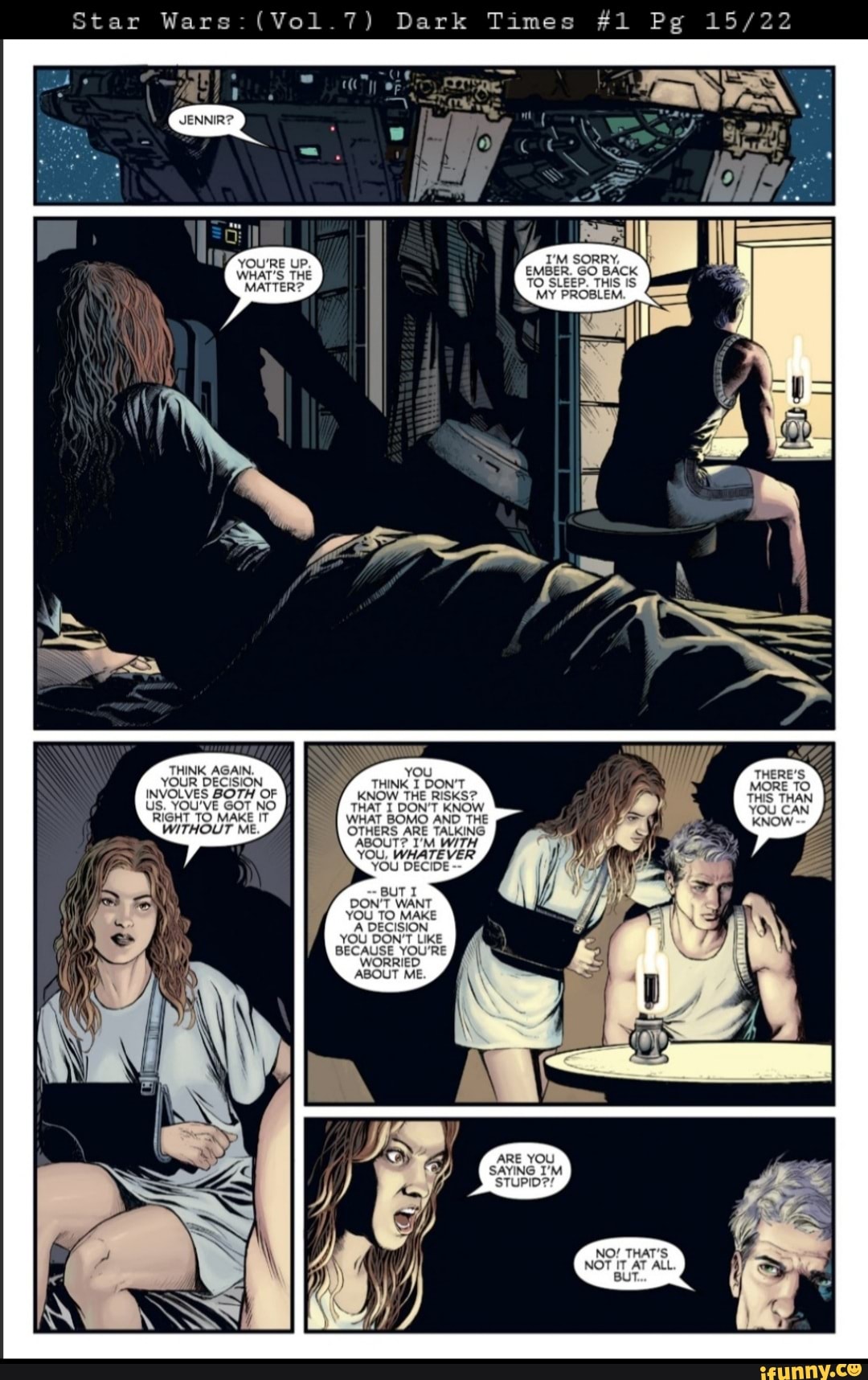 Star Wars: (Vol.7)
THINK AGAIN.
YOUR DECISION INVOLVES BOTH OF US. YOU'VE GOT NO RIGHT TO MAKE IT WITHOUT ME
up,
THE
MATTE!
Dark Times
I'M SORRY,
EMBER. GO BACK TO SLEEP. THIS IS
MY PROBLE!
you
THINK I DON'T KNOW THE RISKS?
THAT I DON'T KNOW WHAT BOMO AND THE OTHERS ARE TALKING ABOUT? I'M WITH YOU, WHATEVER YOU DECIDE
BUTI DON'T WANT YOU TO MAKE
A DECISION YOU DON'T LIKE BECAUSE YOU'RE
WORRIED
ABOUT ME.
NO! THAT'S NOT IT AT ALL
BUT.
#1 Pg
THERE'S MORE TO THIS THAN YOU CAN KNOW