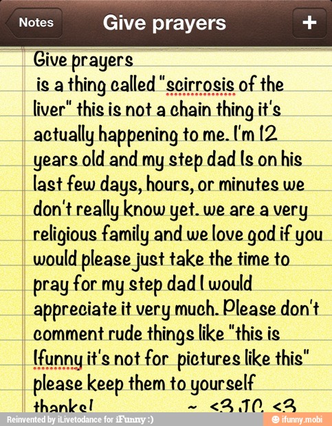 Notes Give prayers Give prayers
liver" this is not a
chain thing it's
actually happening to me.
years old and my step dad Is on
his
last few days, hours, or minutes we
don't really know yet. we are a very
religious family and we
love god if you
would please just take the time to
pray for my step dad I would
appreciate it very much. Please don't
comment
rude things like "this is
please keep them to yourself