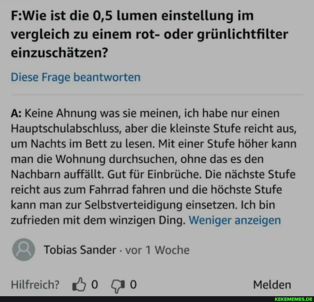 ist die 0,5 lumen einstellung im vergleich zu einem rot- oder grünlichtfilter einzuschätzen?
Diese Frage beantworten
A: Keine Ahnung was sie meinen, ich habe nur einen
Hauptschulabschluss, aber die kleinste Stufe reicht aus, um Nachts im Bett zu lesen. Mit einer Stufe höher kann man die Wohnung durchsuchen, ohne das es den
Nachbarn auffällt. Gut für Einbrüche. Die nächste Stufe reicht aus zum Fahrrad fahren und die höchste Stufe kann man zur Selbstverteidigung einsetzen. Ich bin zufrieden mit dem winzigen Ding. Weniger anzeigen
Tobias Sander vor 1 Woche
Hilfreich' &0 Melden