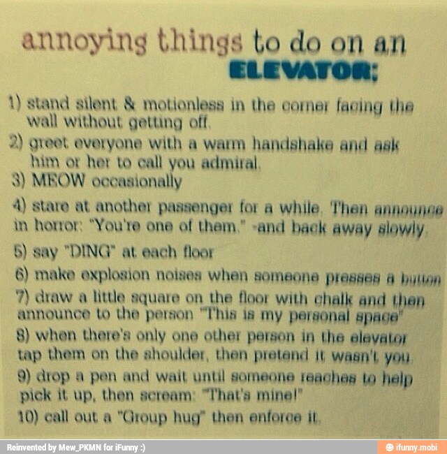 annoying things to do on an
ELEVATOR:
1) stand silent motionless in the comer facing the
wall without getting off
2) greet everyone with a warm handshake and ask
him ot her to call you admiral,
3) MEOW occasionally
4) staro at another passenger for a while. Then announoe
in honor: "You're one of them," and bak away slowly.
5) say "DING" at each floor
6) make explosion noises when someone presses 4 hulion
little square on the floor with ehalk and then
announce to the person "l'his is my personal spa
8) when there's only one other person in the elevator
tap them on the shoulder, then pretend it wasn't you.
9) drop a pen and wail until someone reaches to help
pick it up, then scream: "Thava mine!"
10) call out a "Group hug" then enferge iL,